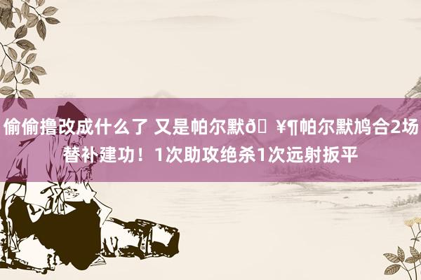 偷偷撸改成什么了 又是帕尔默?帕尔默鸠合2场替补建功！1次助攻绝杀1次远射扳平