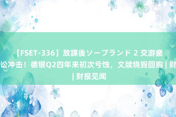 【FSET-336】放課後ソープランド 2 交游疲软、诉讼冲击！德银Q2四年来初次亏蚀，文牍烧毁回购 | 财报见闻