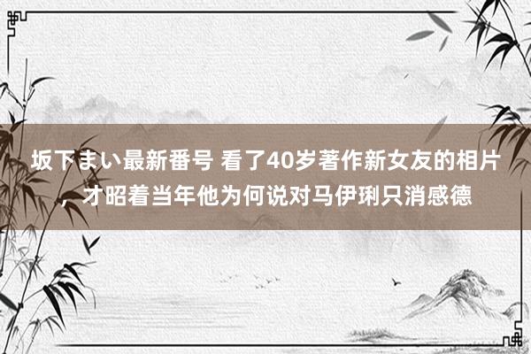 坂下まい最新番号 看了40岁著作新女友的相片，才昭着当年他为何说对马伊琍只消感德