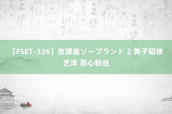 【FSET-336】放課後ソープランド 2 黄子韬徐艺洋 恶心粉丝