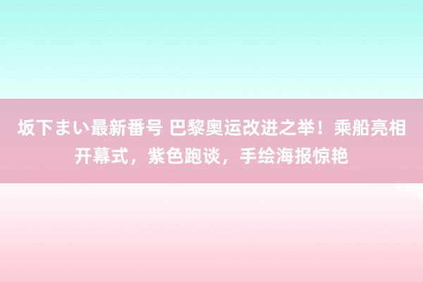 坂下まい最新番号 巴黎奥运改进之举！乘船亮相开幕式，紫色跑谈，手绘海报惊艳