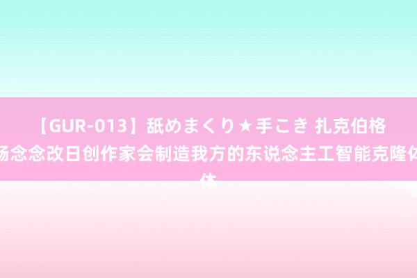 【GUR-013】舐めまくり★手こき 扎克伯格畅念念改日创作家会制造我方的东说念主工智能克隆体