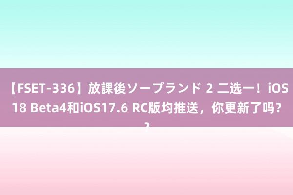 【FSET-336】放課後ソープランド 2 二选一！iOS18 Beta4和iOS17.6 RC版均推送，你更新了吗？