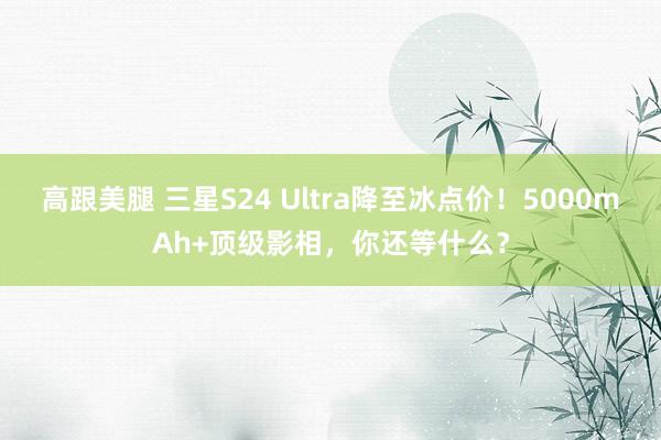 高跟美腿 三星S24 Ultra降至冰点价！5000mAh+顶级影相，你还等什么？