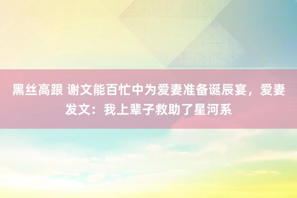 黑丝高跟 谢文能百忙中为爱妻准备诞辰宴，爱妻发文：我上辈子救助了星河系