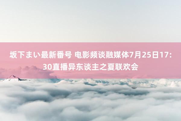 坂下まい最新番号 电影频谈融媒体7月25日17:30直播异东谈主之夏联欢会