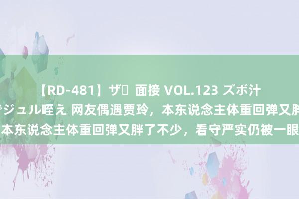 【RD-481】ザ・面接 VOL.123 ズボ汁 伝染 逆面接 上品なおクチでジュル咥え 网友偶遇贾玲，本东说念主体重回弹又胖了不少，看守严实仍被一眼认出