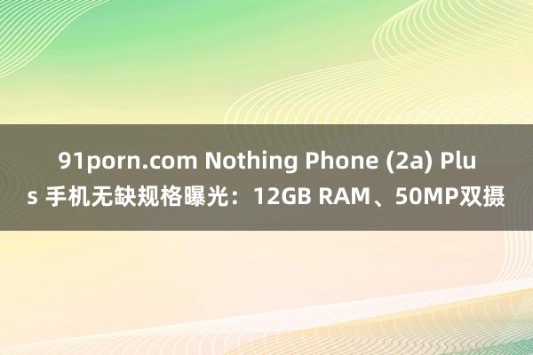 91porn.com Nothing Phone (2a) Plus 手机无缺规格曝光：12GB RAM、50MP双摄