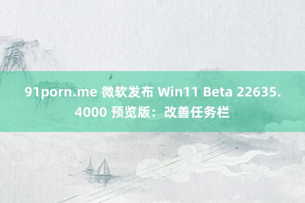 91porn.me 微软发布 Win11 Beta 22635.4000 预览版：改善任务栏