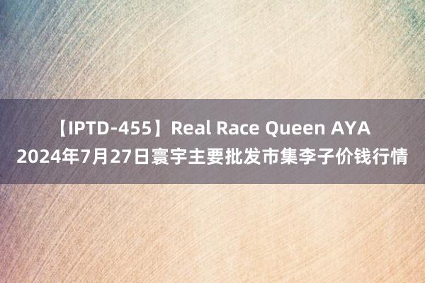 【IPTD-455】Real Race Queen AYA 2024年7月27日寰宇主要批发市集李子价钱行情