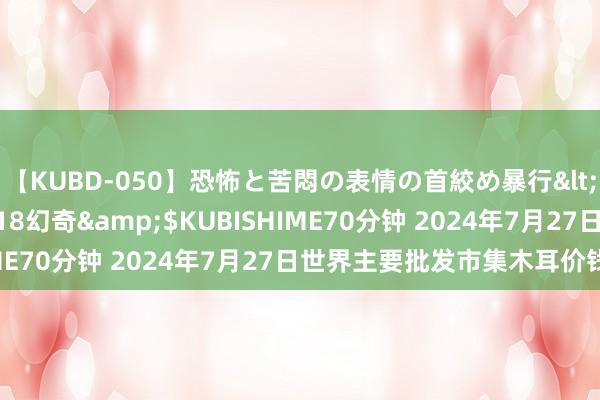 【KUBD-050】恐怖と苦悶の表情の首絞め暴行</a>2013-03-18幻奇&$KUBISHIME70分钟 2024年7月27日世界主要批发市集木耳价钱行情