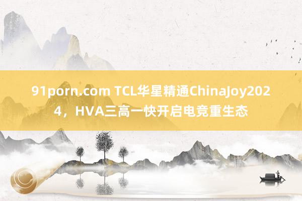 91porn.com TCL华星精通ChinaJoy2024，HVA三高一快开启电竞重生态