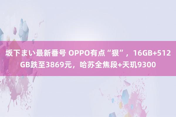 坂下まい最新番号 OPPO有点“狠”，16GB+512GB跌至3869元，哈苏全焦段+天玑9300