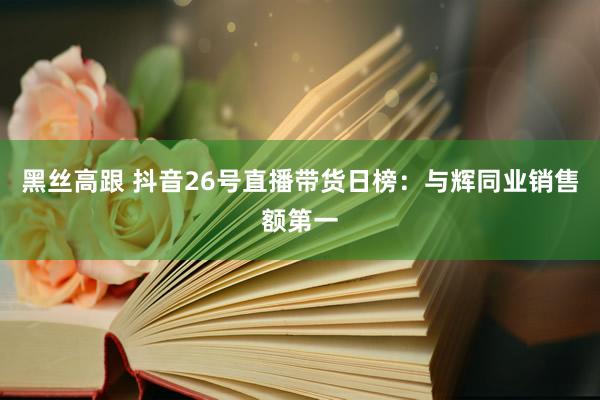 黑丝高跟 抖音26号直播带货日榜：与辉同业销售额第一