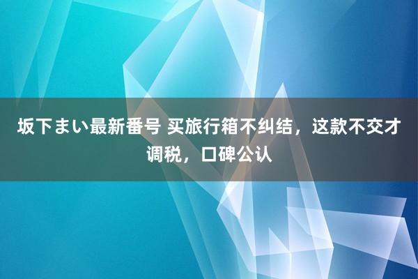 坂下まい最新番号 买旅行箱不纠结，这款不交才调税，口碑公认