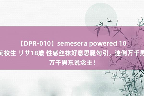 【DPR-010】semesera powered 10 ギャル女痴校生 リサ18歳 性感丝袜好意思腿勾引，迷倒万千男东说念主！