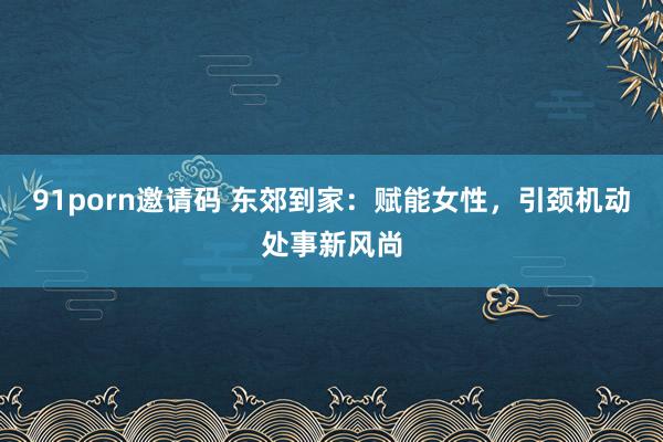 91porn邀请码 东郊到家：赋能女性，引颈机动处事新风尚