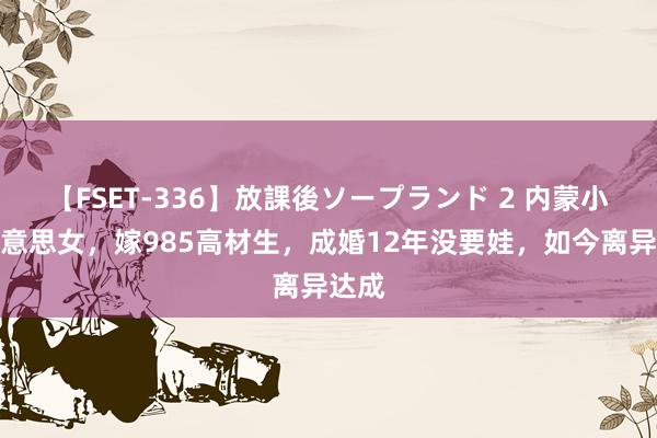 【FSET-336】放課後ソープランド 2 内蒙小型好意思女，嫁985高材生，成婚12年没要娃，如今离异达成