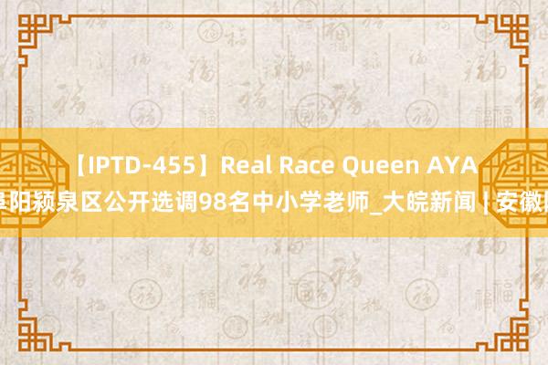 【IPTD-455】Real Race Queen AYA 阜阳颍泉区公开选调98名中小学老师_大皖新闻 | 安徽网