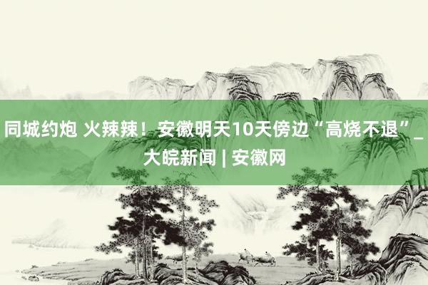 同城约炮 火辣辣！安徽明天10天傍边“高烧不退”_大皖新闻 | 安徽网