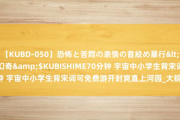 【KUBD-050】恐怖と苦悶の表情の首絞め暴行</a>2013-03-18幻奇&$KUBISHIME70分钟 宇宙中小学生背宋词可免费游开封爽直上河园_大皖新闻 | 安徽网