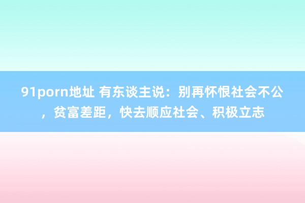 91porn地址 有东谈主说：别再怀恨社会不公，贫富差距，快去顺应社会、积极立志