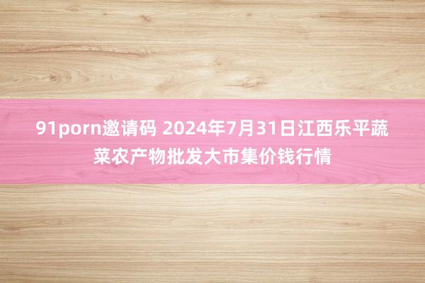 91porn邀请码 2024年7月31日江西乐平蔬菜农产物批发大市集价钱行情