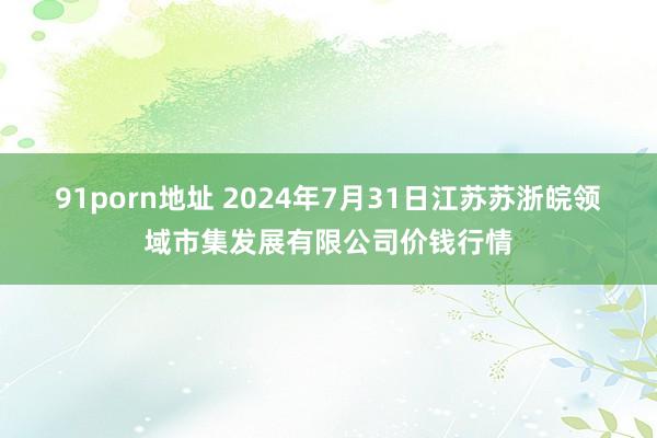 91porn地址 2024年7月31日江苏苏浙皖领域市集发展有限公司价钱行情