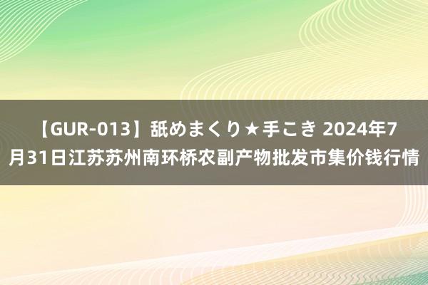 【GUR-013】舐めまくり★手こき 2024年7月31日江苏苏州南环桥农副产物批发市集价钱行情