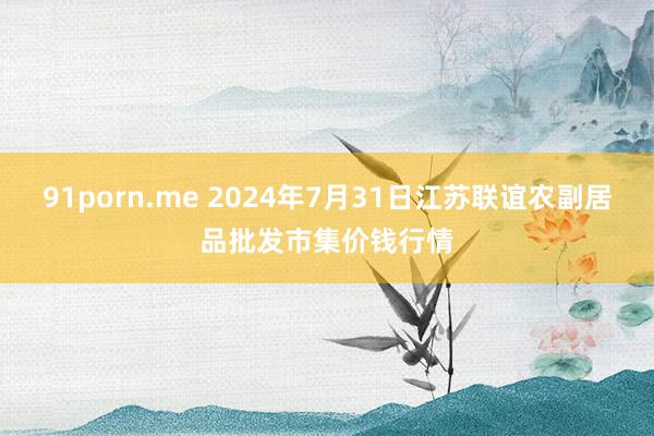 91porn.me 2024年7月31日江苏联谊农副居品批发市集价钱行情