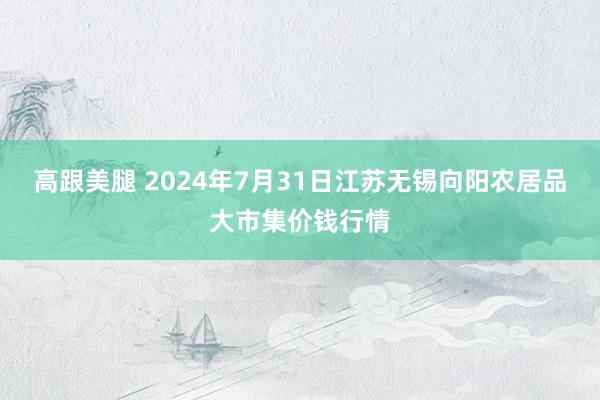 高跟美腿 2024年7月31日江苏无锡向阳农居品大市集价钱行情