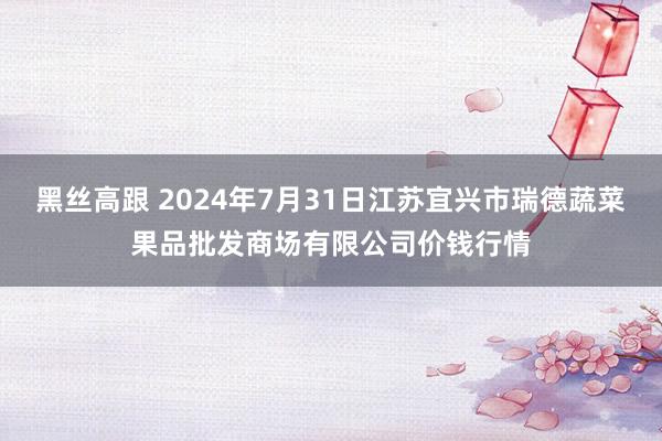 黑丝高跟 2024年7月31日江苏宜兴市瑞德蔬菜果品批发商场有限公司价钱行情