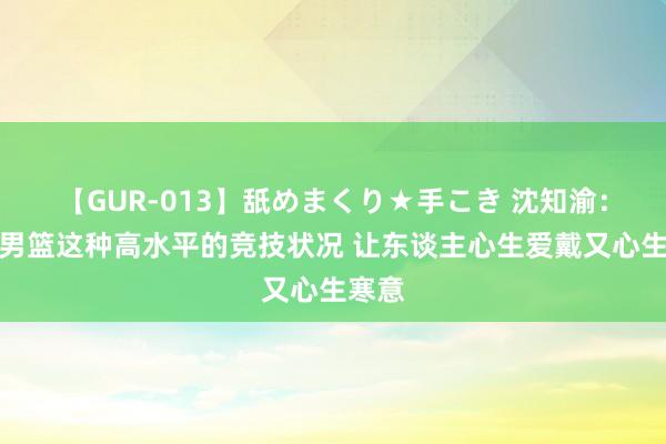 【GUR-013】舐めまくり★手こき 沈知渝：日本男篮这种高水平的竞技状况 让东谈主心生爱戴又心生寒意