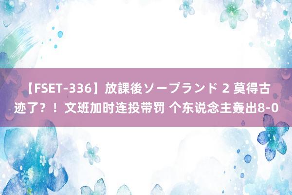 【FSET-336】放課後ソープランド 2 莫得古迹了？！文班加时连投带罚 个东说念主轰出8-0