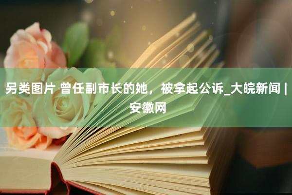 另类图片 曾任副市长的她，被拿起公诉_大皖新闻 | 安徽网