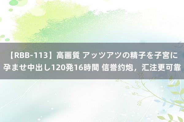 【RBB-113】高画質 アッツアツの精子を子宮に孕ませ中出し120発16時間 信誉约炮，汇注更可靠