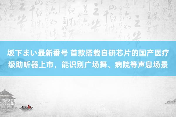 坂下まい最新番号 首款搭载自研芯片的国产医疗级助听器上市，能识别广场舞、病院等声息场景