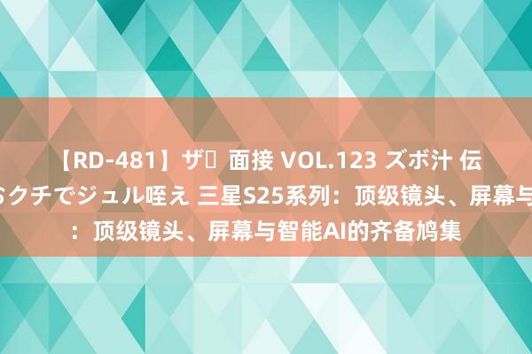 【RD-481】ザ・面接 VOL.123 ズボ汁 伝染 逆面接 上品なおクチでジュル咥え 三星S25系列：顶级镜头、屏幕与智能AI的齐备鸠集