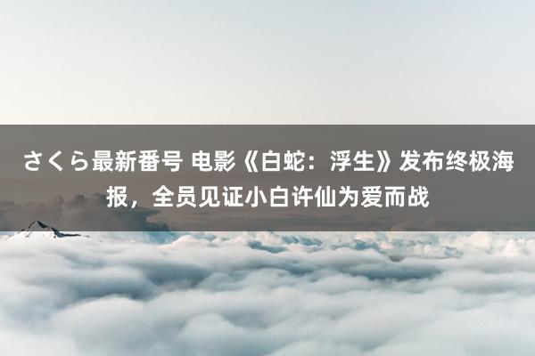 さくら最新番号 电影《白蛇：浮生》发布终极海报，全员见证小白许仙为爱而战