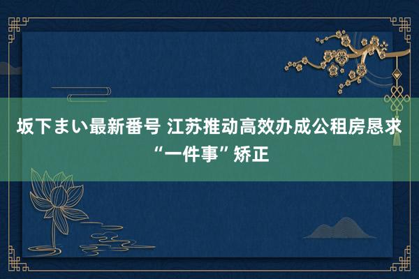 坂下まい最新番号 江苏推动高效办成公租房恳求“一件事”矫正