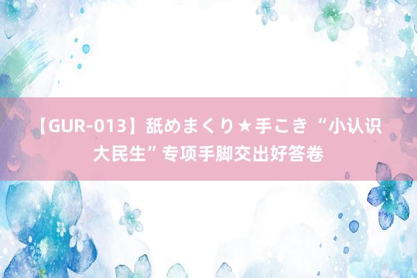 【GUR-013】舐めまくり★手こき “小认识 大民生”专项手脚交出好答卷