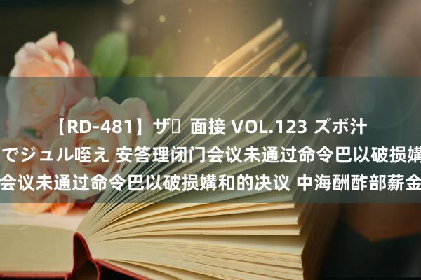 【RD-481】ザ・面接 VOL.123 ズボ汁 伝染 逆面接 上品なおクチでジュル咥え 安答理闭门会议未通过命令巴以破损媾和的决议 中海酬酢部薪金