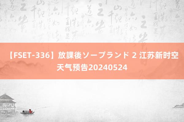 【FSET-336】放課後ソープランド 2 江苏新时空天气预告20240524