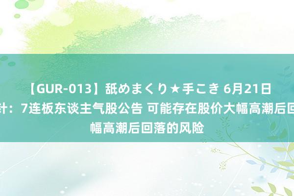 【GUR-013】舐めまくり★手こき 6月21日投资避雷针：7连板东谈主气股公告 可能存在股价大幅高潮后回落的风险