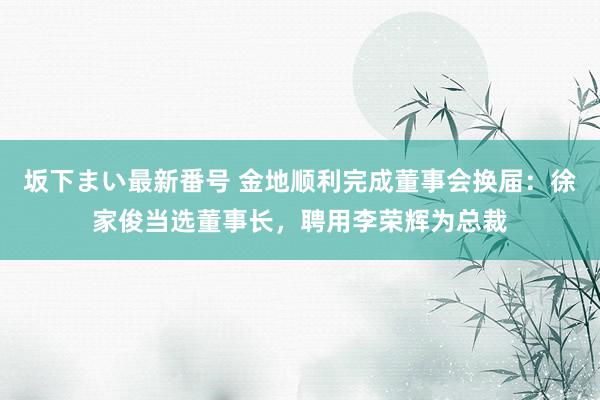 坂下まい最新番号 金地顺利完成董事会换届：徐家俊当选董事长，聘用李荣辉为总裁