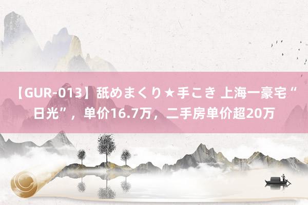 【GUR-013】舐めまくり★手こき 上海一豪宅“日光”，单价16.7万，二手房单价超20万