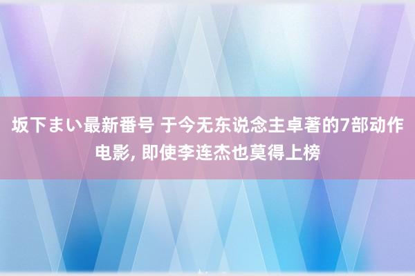 坂下まい最新番号 于今无东说念主卓著的7部动作电影， 即使李连杰也莫得上榜