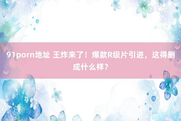 91porn地址 王炸来了！爆款R级片引进，这得删成什么样？