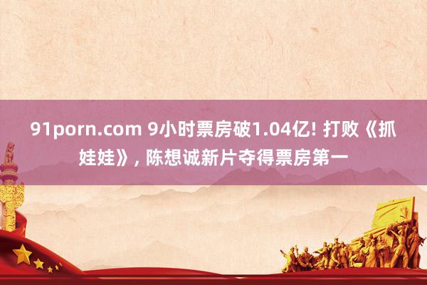 91porn.com 9小时票房破1.04亿! 打败《抓娃娃》， 陈想诚新片夺得票房第一