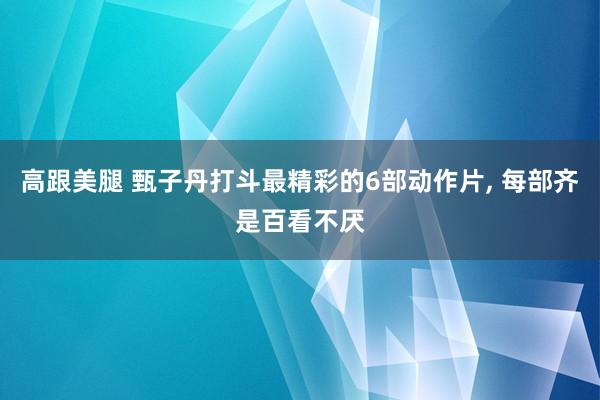 高跟美腿 甄子丹打斗最精彩的6部动作片， 每部齐是百看不厌